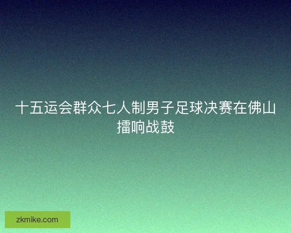 十五运会群众七人制男子足球决赛在佛山擂响战鼓