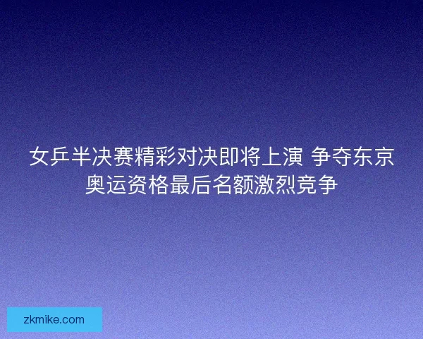 女乒半决赛精彩对决即将上演 争夺东京奥运资格最后名额激烈竞争