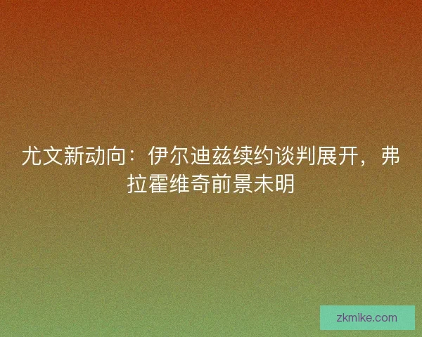 尤文新动向：伊尔迪兹续约谈判展开，弗拉霍维奇前景未明