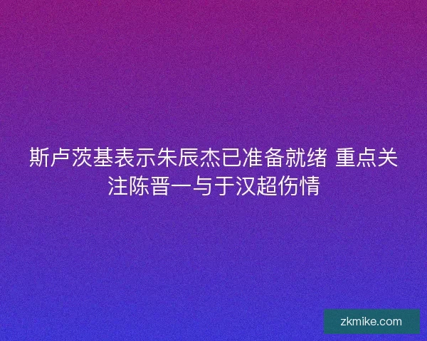 斯卢茨基表示朱辰杰已准备就绪 重点关注陈晋一与于汉超伤情 斯卢茨基表示朱辰杰已准备就绪 重点关注陈晋一与于汉超伤情