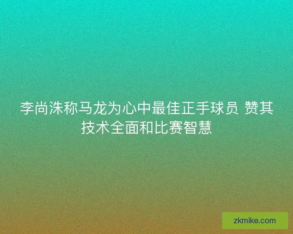 李尚洙称马龙为心中最佳正手球员 赞其技术全面和比赛智慧