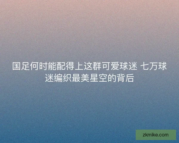 国足何时能配得上这群可爱球迷 七万球迷编织最美星空的背后