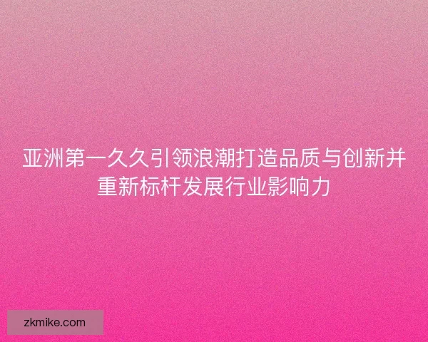 亚洲第一久久引领浪潮打造品质与创新并重新标杆发展行业影响力