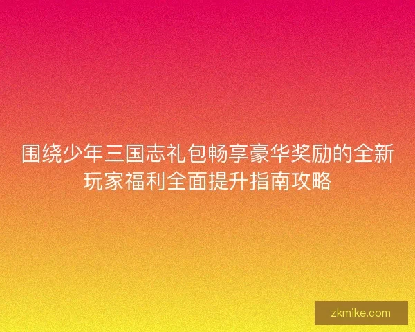 围绕少年三国志礼包畅享豪华奖励的全新玩家福利全面提升指南攻略 围绕少年三国志礼包畅享豪华奖励的全新玩家福利全面提升指南攻略