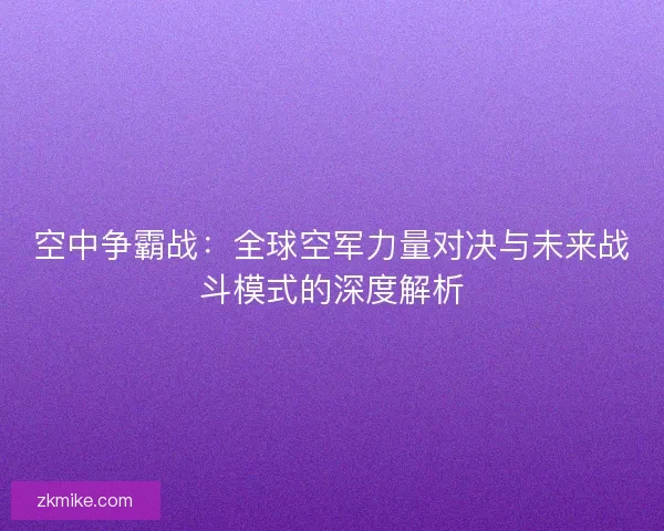 空中争霸战：全球空军力量对决与未来战斗模式的深度解析