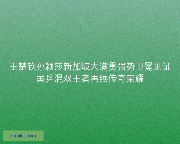 王楚钦孙颖莎新加坡大满贯强势卫冕见证国乒混双王者再续传奇荣耀