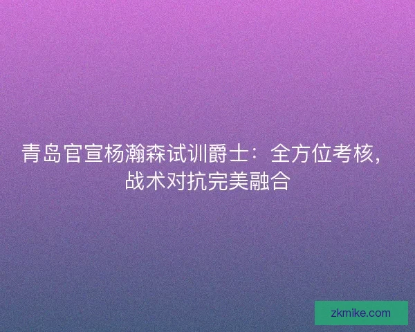 青岛官宣杨瀚森试训爵士：全方位考核，战术对抗完美融合