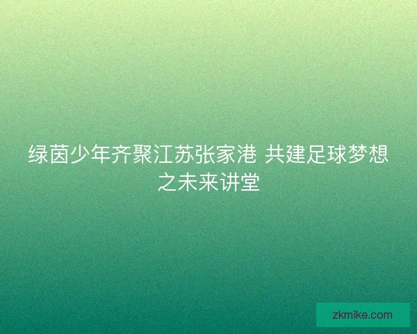 绿茵少年齐聚江苏张家港 共建足球梦想之未来讲堂