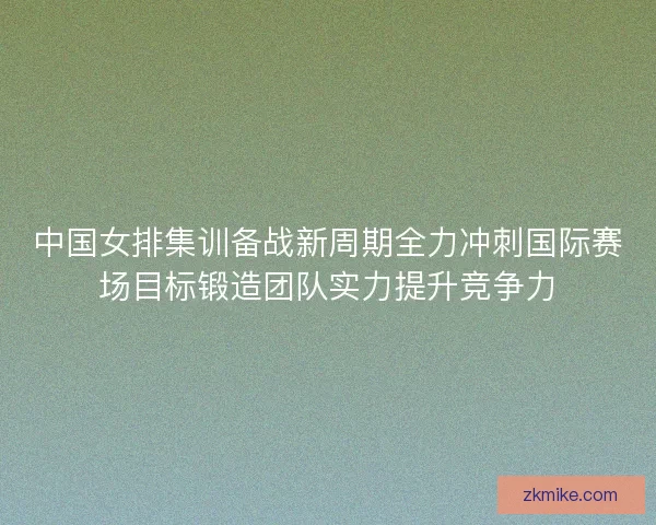中国女排集训备战新周期全力冲刺国际赛场目标锻造团队实力提升竞争力