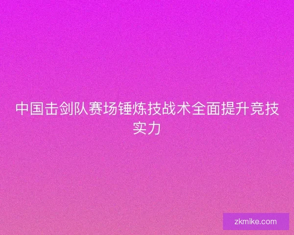 中国击剑队赛场锤炼技战术全面提升竞技实力