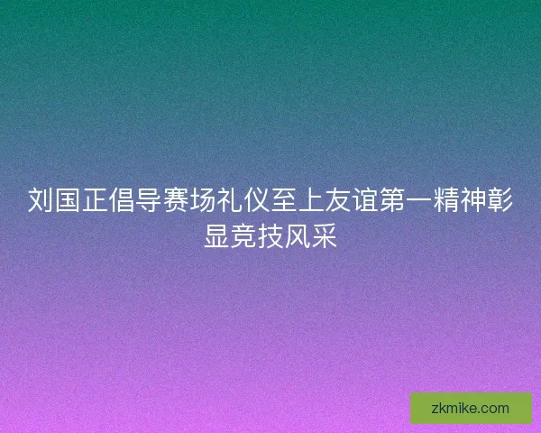 刘国正倡导赛场礼仪至上友谊第一精神彰显竞技风采 刘国正倡导赛场礼仪至上友谊第一精神彰显竞技风采