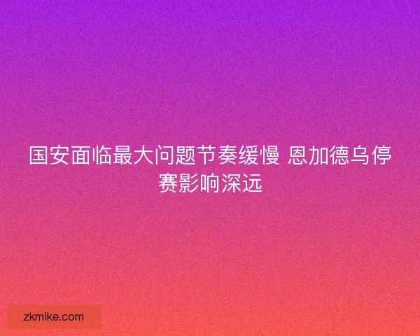 国安面临最大问题节奏缓慢 恩加德乌停赛影响深远