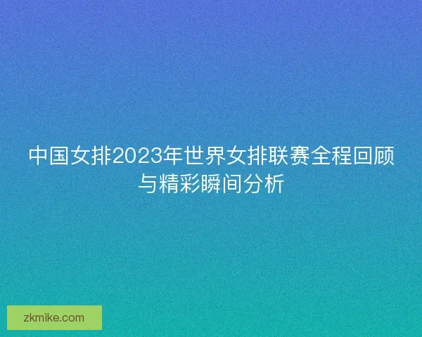 中国女排2023年世界女排联赛全程回顾与精彩瞬间分析