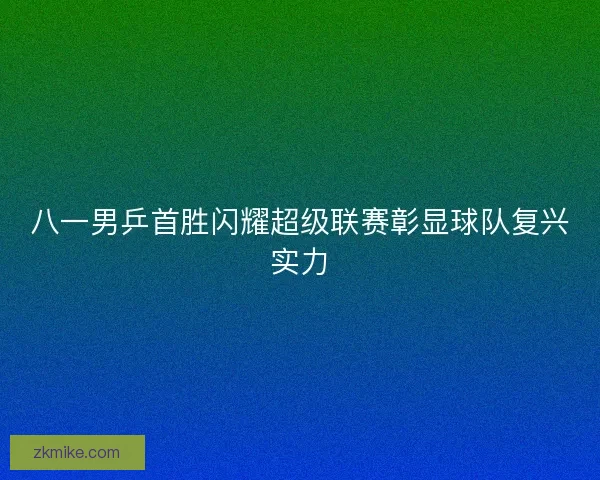八一男乒首胜闪耀超级联赛彰显球队复兴实力
