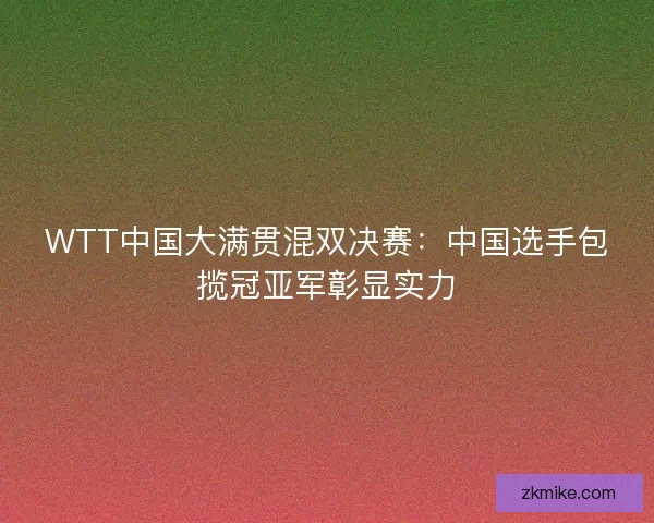 WTT中国大满贯混双决赛：中国选手包揽冠亚军彰显实力