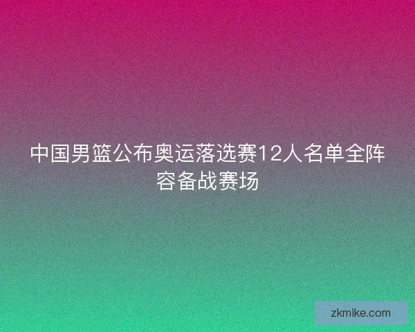 中国男篮公布奥运落选赛12人名单全阵容备战赛场