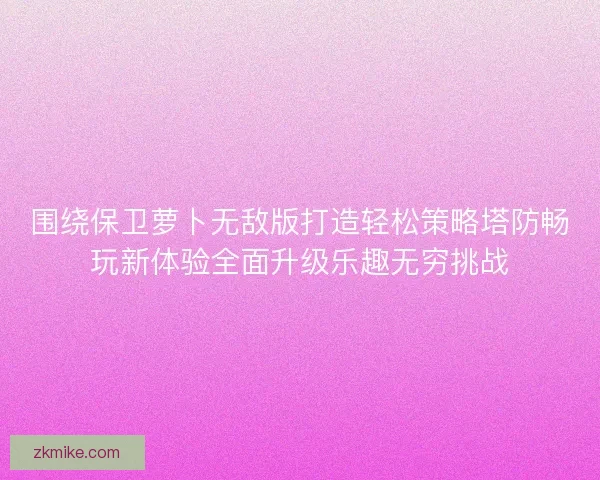 围绕保卫萝卜无敌版打造轻松策略塔防畅玩新体验全面升级乐趣无穷挑战