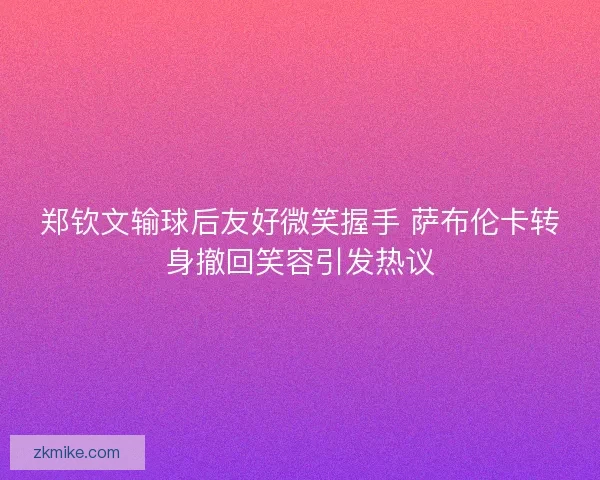郑钦文输球后友好微笑握手 萨布伦卡转身撤回笑容引发热议