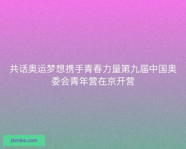 共话奥运梦想携手青春力量第九届中国奥委会青年营在京开营