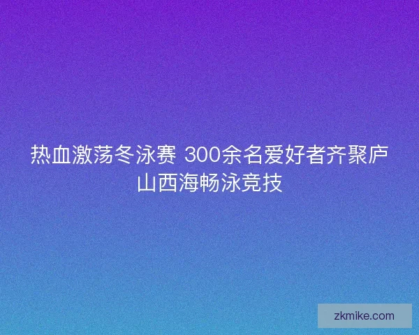 热血激荡冬泳赛 300余名爱好者齐聚庐山西海畅泳竞技