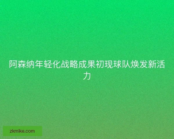 阿森纳年轻化战略成果初现球队焕发新活力