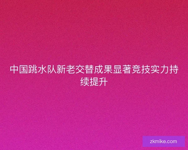 中国跳水队新老交替成果显著竞技实力持续提升