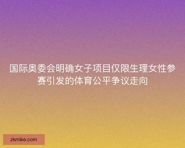 国际奥委会明确女子项目仅限生理女性参赛引发的体育公平争议走向 国际奥委会明确女子项目仅限生理女性参赛引发的体育公平争议走向
