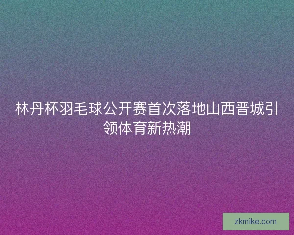 林丹杯羽毛球公开赛首次落地山西晋城引领体育新热潮 林丹杯羽毛球公开赛首次落地山西晋城引领体育新热潮