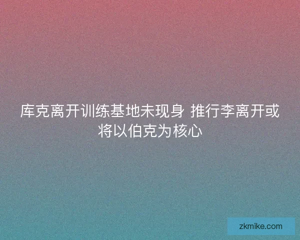 库克离开训练基地未现身 推行李离开或将以伯克为核心
