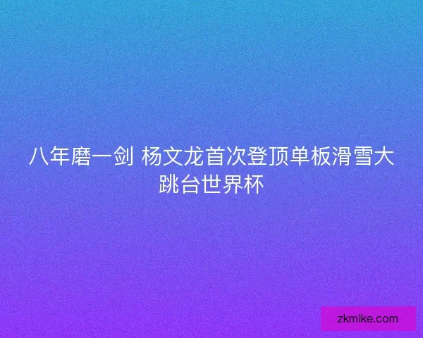 八年磨一剑 杨文龙首次登顶单板滑雪大跳台世界杯 八年磨一剑 杨文龙首次登顶单板滑雪大跳台世界杯